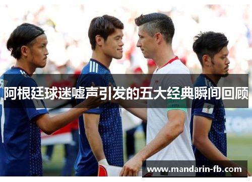 阿根廷球迷嘘声引发的五大经典瞬间回顾