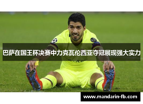 巴萨在国王杯决赛中力克瓦伦西亚夺冠展现强大实力 巴萨在国王杯决赛中力克瓦伦西亚夺冠展现强大实力