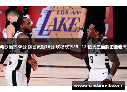 希罗轰下36分 嘴哥贡献16分 吹杨砍下29+12 热火三连胜击败老鹰