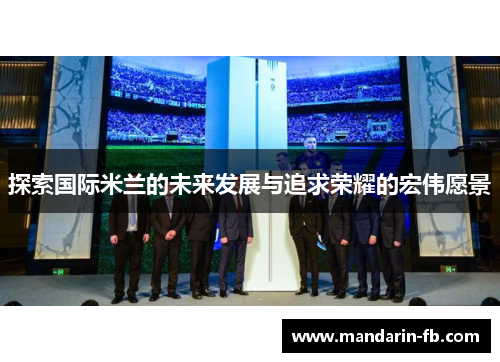 探索国际米兰的未来发展与追求荣耀的宏伟愿景