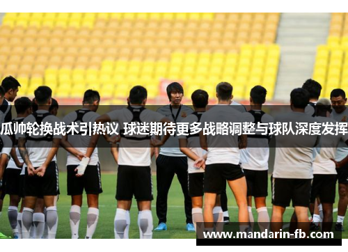 瓜帅轮换战术引热议 球迷期待更多战略调整与球队深度发挥 瓜帅轮换战术引热议 球迷期待更多战略调整与球队深度发挥