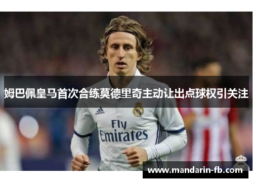 姆巴佩皇马首次合练莫德里奇主动让出点球权引关注