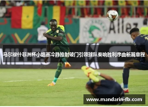 马尔穆什非洲杯小组赛冷静推射破门引领球队奏响胜利序曲新篇章程